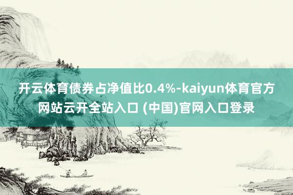开云体育债券占净值比0.4%-kaiyun体育官方网站云开全站入口 (中国)官网入口登录