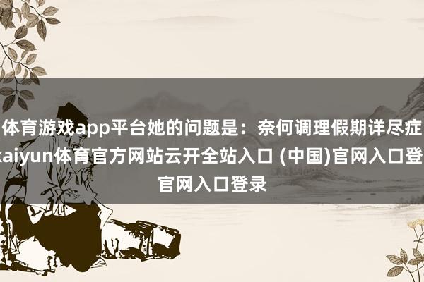 体育游戏app平台她的问题是:奈何调理假期详尽症-kaiyun体育官方网站云开全站入口 (中国)官网入口登录