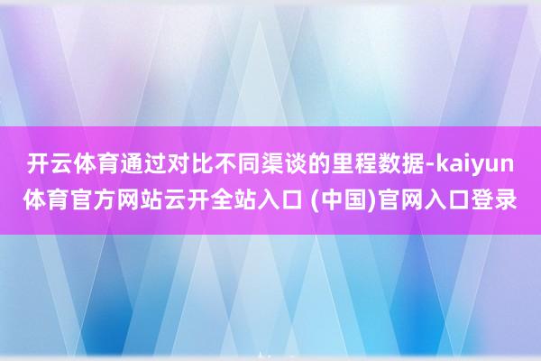 开云体育通过对比不同渠谈的里程数据-kaiyun体育官方网站云开全站入口 (中国)官网入口登录