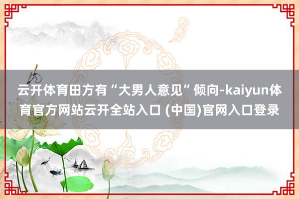 云开体育田方有“大男人意见”倾向-kaiyun体育官方网站云开全站入口 (中国)官网入口登录