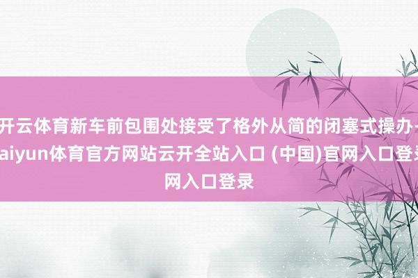 开云体育新车前包围处接受了格外从简的闭塞式操办-kaiyun体育官方网站云开全站入口 (中国)官网入口登录
