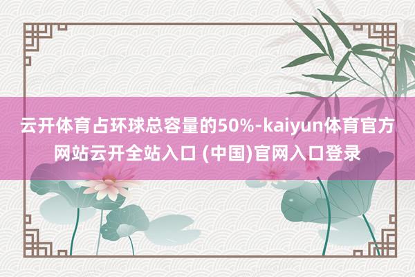 云开体育占环球总容量的50%-kaiyun体育官方网站云开全站入口 (中国)官网入口登录