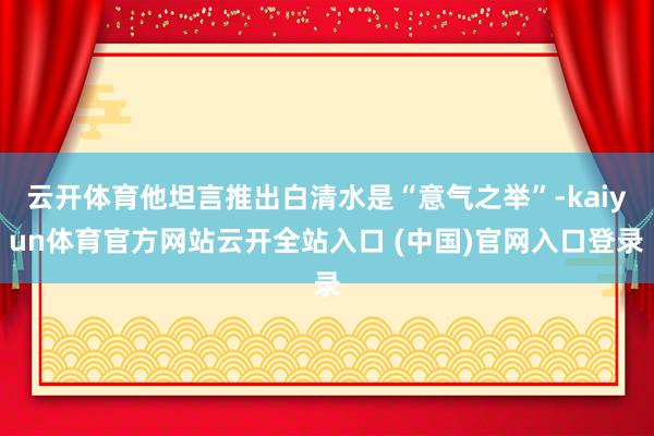 云开体育他坦言推出白清水是“意气之举”-kaiyun体育官方网站云开全站入口 (中国)官网入口登录