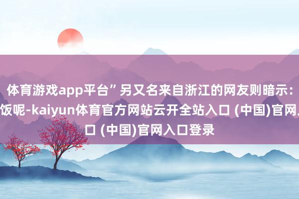 体育游戏app平台”另又名来自浙江的网友则暗示：“正吃着饭呢-kaiyun体育官方网站云开全站入口 (中国)官网入口登录