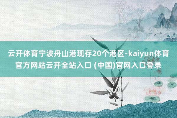 云开体育宁波舟山港现存20个港区-kaiyun体育官方网站云开全站入口 (中国)官网入口登录
