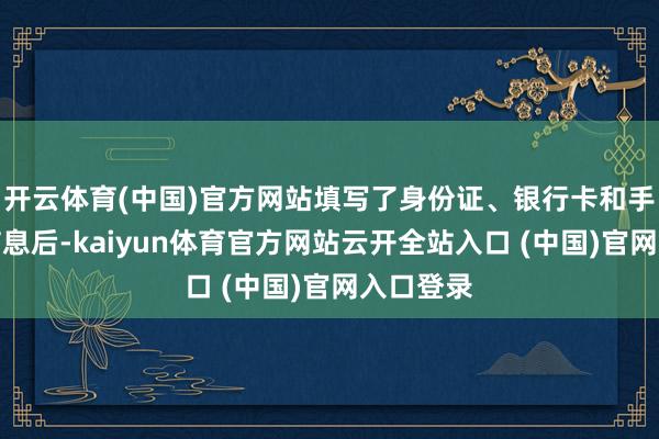 开云体育(中国)官方网站填写了身份证、银行卡和手机号等信息后-kaiyun体育官方网站云开全站入口 (中国)官网入口登录