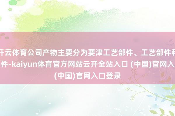 开云体育公司产物主要分为要津工艺部件、工艺部件和结构部件-kaiyun体育官方网站云开全站入口 (中国)官网入口登录