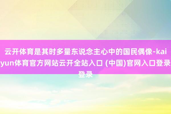 云开体育是其时多量东说念主心中的国民偶像-kaiyun体育官方网站云开全站入口 (中国)官网入口登录