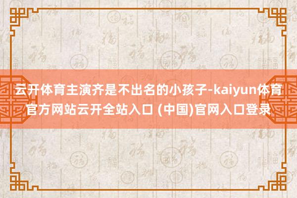 云开体育主演齐是不出名的小孩子-kaiyun体育官方网站云开全站入口 (中国)官网入口登录