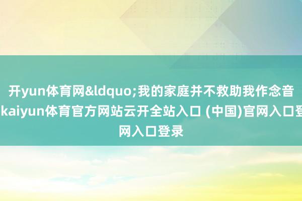 开yun体育网&ldquo;我的家庭并不救助我作念音乐-kaiyun体育官方网站云开全站入口 (中国)官网入口登录