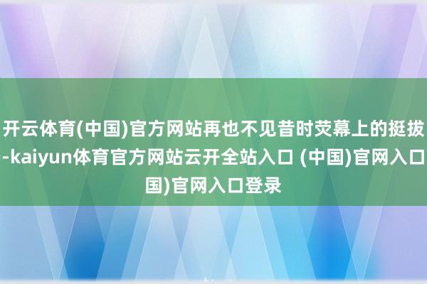开云体育(中国)官方网站再也不见昔时荧幕上的挺拔身姿-kaiyun体育官方网站云开全站入口 (中国)官网入口登录