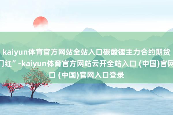 kaiyun体育官方网站全站入口碳酸锂主力合约期货完毕“开门红”-kaiyun体育官方网站云开全站入口 (中国)官网入口登录