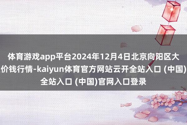体育游戏app平台2024年12月4日北京向阳区大洋路概述市集价钱行情-kaiyun体育官方网站云开全站入口 (中国)官网入口登录