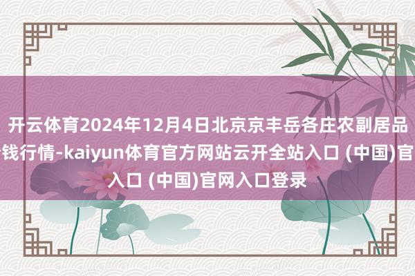 开云体育2024年12月4日北京京丰岳各庄农副居品批发阛阓价钱行情-kaiyun体育官方网站云开全站入口 (中国)官网入口登录