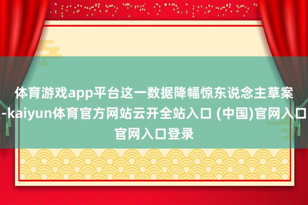 体育游戏app平台　　这一数据降幅惊东说念主　　草案清爽-kaiyun体育官方网站云开全站入口 (中国)官网入口登录