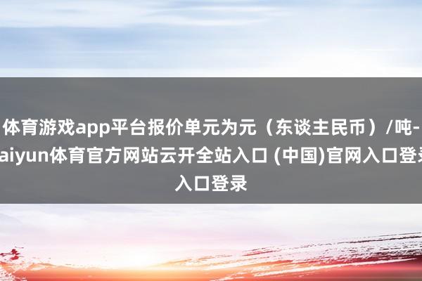 体育游戏app平台报价单元为元（东谈主民币）/吨-kaiyun体育官方网站云开全站入口 (中国)官网入口登录