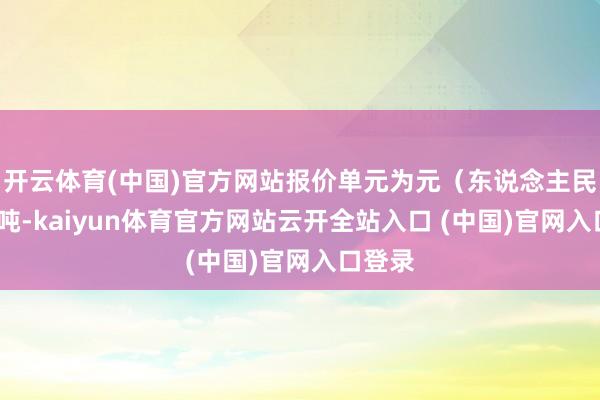 开云体育(中国)官方网站报价单元为元(东说念主民币)/吨-kaiyun体育官方网站云开全站入口 (中国)官网入口登录