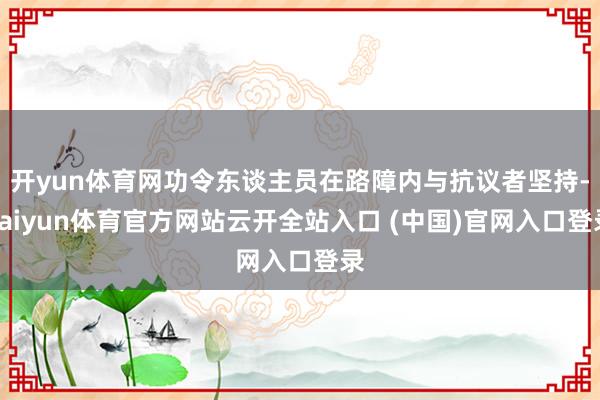 开yun体育网功令东谈主员在路障内与抗议者坚持-kaiyun体育官方网站云开全站入口 (中国)官网入口登录