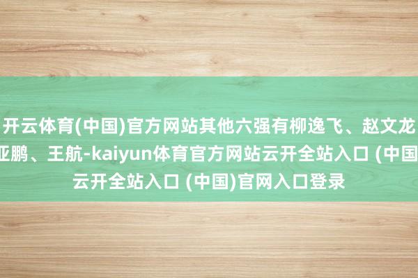 开云体育(中国)官方网站其他六强有柳逸飞、赵文龙、李耀阳、孙亚鹏、王航-kaiyun体育官方网站云开全站入口 (中国)官网入口登录