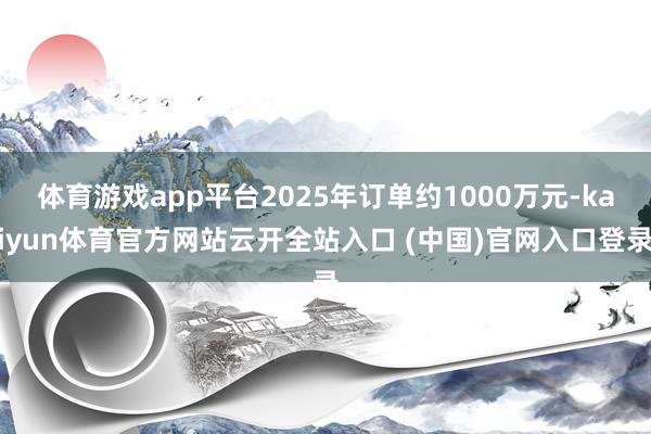 体育游戏app平台2025年订单约1000万元-kaiyun体育官方网站云开全站入口 (中国)官网入口登录