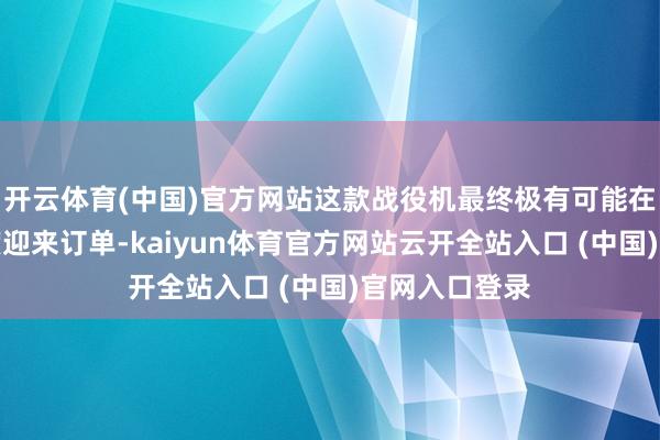 开云体育(中国)官方网站这款战役机最终极有可能在以下三个国度迎来订单-kaiyun体育官方网站云开全站入口 (中国)官网入口登录