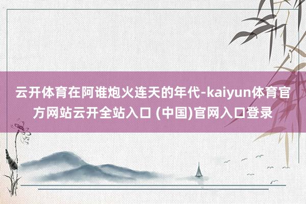 云开体育在阿谁炮火连天的年代-kaiyun体育官方网站云开全站入口 (中国)官网入口登录