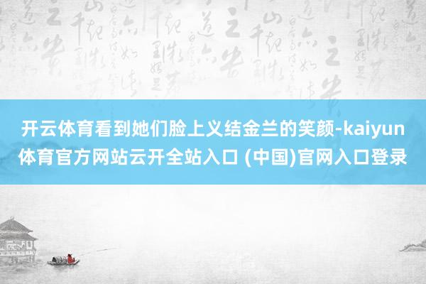 开云体育看到她们脸上义结金兰的笑颜-kaiyun体育官方网站云开全站入口 (中国)官网入口登录
