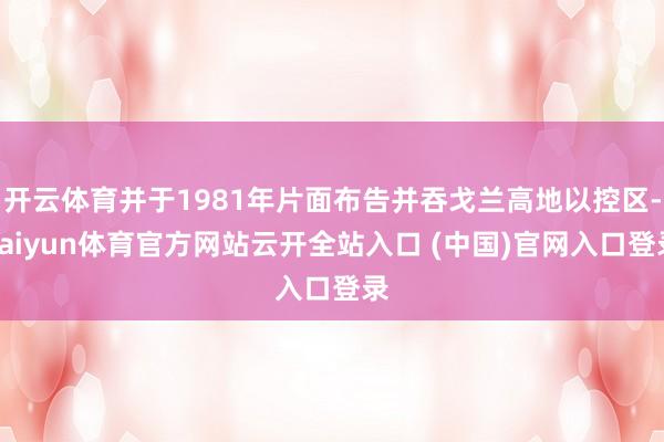 开云体育并于1981年片面布告并吞戈兰高地以控区-kaiyun体育官方网站云开全站入口 (中国)官网入口登录