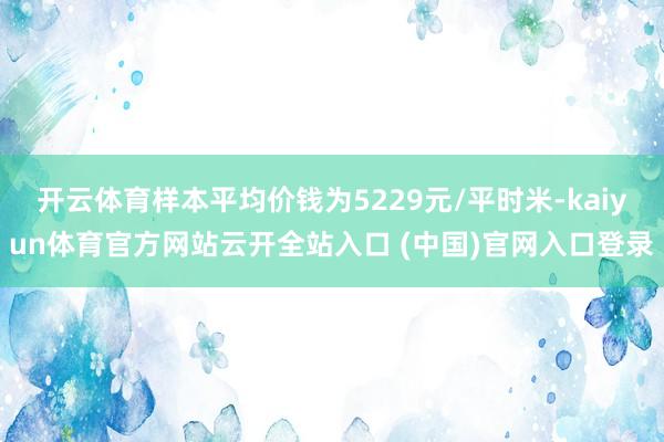 开云体育样本平均价钱为5229元/平时米-kaiyun体育官方网站云开全站入口 (中国)官网入口登录