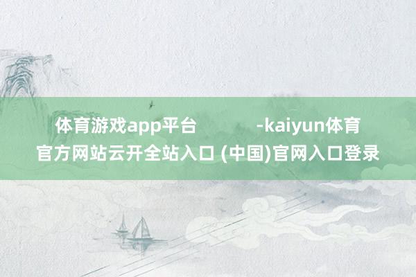体育游戏app平台            -kaiyun体育官方网站云开全站入口 (中国)官网入口登录
