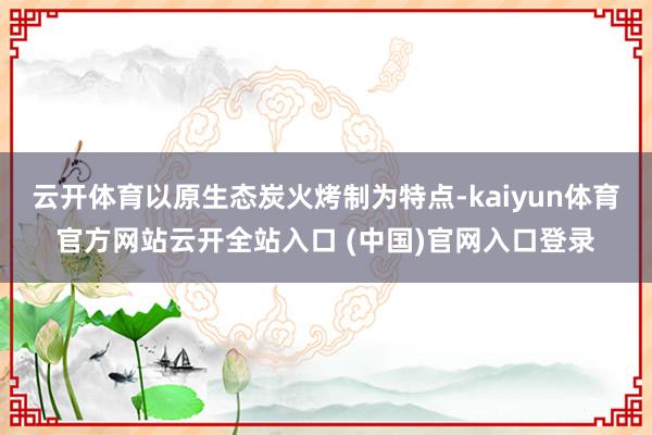 云开体育以原生态炭火烤制为特点-kaiyun体育官方网站云开全站入口 (中国)官网入口登录