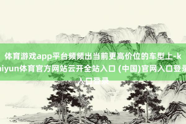 体育游戏app平台频频出当前更高价位的车型上-kaiyun体育官方网站云开全站入口 (中国)官网入口登录