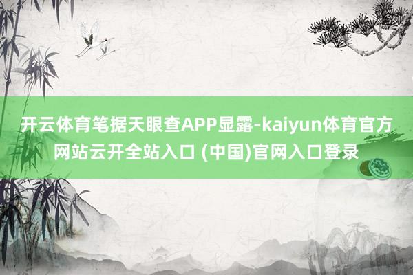 开云体育笔据天眼查APP显露-kaiyun体育官方网站云开全站入口 (中国)官网入口登录