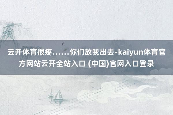 云开体育很疼……你们放我出去-kaiyun体育官方网站云开全站入口 (中国)官网入口登录