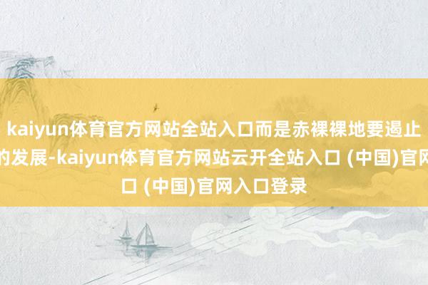 kaiyun体育官方网站全站入口而是赤裸裸地要遏止中国科技的发展-kaiyun体育官方网站云开全站入口 (中国)官网入口登录