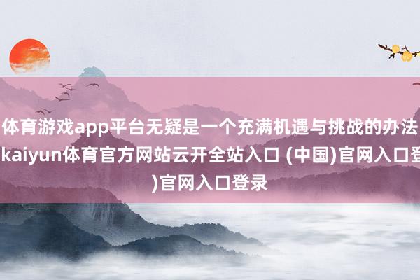 体育游戏app平台无疑是一个充满机遇与挑战的办法地-kaiyun体育官方网站云开全站入口 (中国)官网入口登录