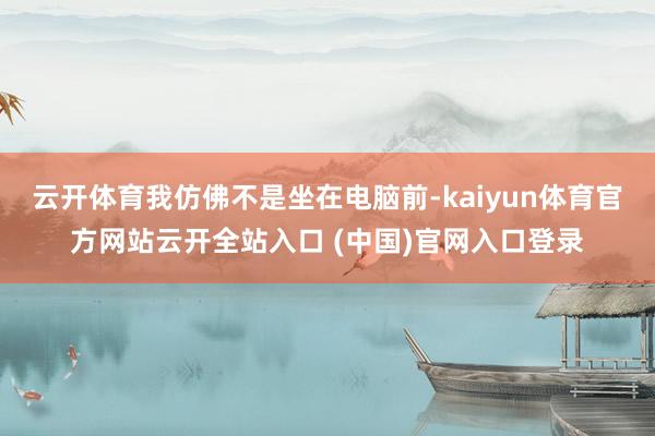 云开体育我仿佛不是坐在电脑前-kaiyun体育官方网站云开全站入口 (中国)官网入口登录