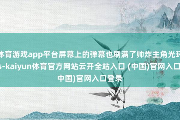 体育游戏app平台屏幕上的弹幕也刷满了帅炸主角光环yyds-kaiyun体育官方网站云开全站入口 (中国)官网入口登录