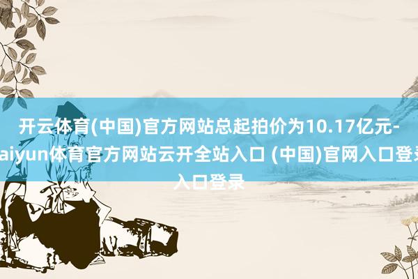 开云体育(中国)官方网站总起拍价为10.17亿元-kaiyun体育官方网站云开全站入口 (中国)官网入口登录