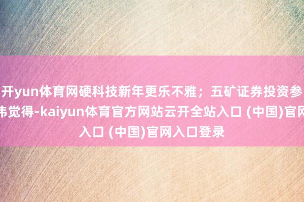 开yun体育网硬科技新年更乐不雅;五矿证券投资参谋人梁承伟觉得-kaiyun体育官方网站云开全站入口 (中国)官网入口登录
