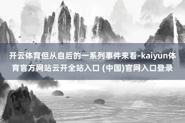 开云体育但从自后的一系列事件来看-kaiyun体育官方网站云开全站入口 (中国)官网入口登录