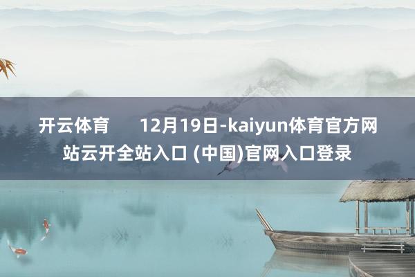 开云体育 12月19日-kaiyun体育官方网站云开全站入口 (中国)官网入口登录