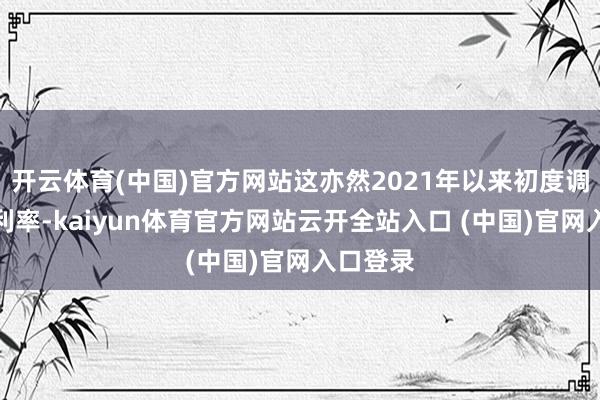 开云体育(中国)官方网站这亦然2021年以来初度调遣这个利率-kaiyun体育官方网站云开全站入口 (中国)官网入口登录