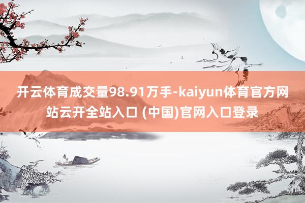 开云体育成交量98.91万手-kaiyun体育官方网站云开全站入口 (中国)官网入口登录