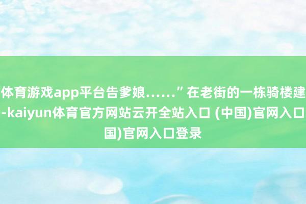 体育游戏app平台告爹娘……”在老街的一栋骑楼建筑内-kaiyun体育官方网站云开全站入口 (中国)官网入口登录