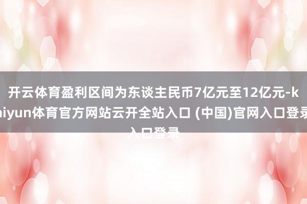 开云体育盈利区间为东谈主民币7亿元至12亿元-kaiyun体育官方网站云开全站入口 (中国)官网入口登录