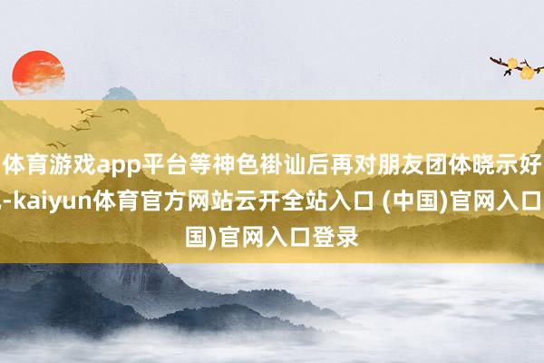 体育游戏app平台等神色褂讪后再对朋友团体晓示好音讯-kaiyun体育官方网站云开全站入口 (中国)官网入口登录