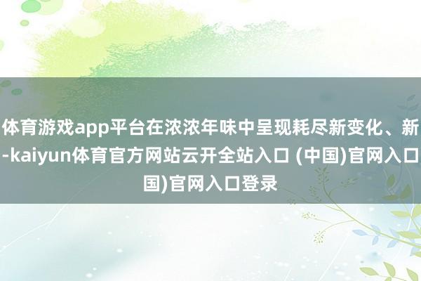 体育游戏app平台在浓浓年味中呈现耗尽新变化、新热门-kaiyun体育官方网站云开全站入口 (中国)官网入口登录