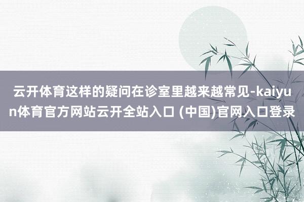 云开体育这样的疑问在诊室里越来越常见-kaiyun体育官方网站云开全站入口 (中国)官网入口登录