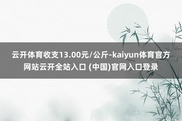 云开体育收支13.00元/公斤-kaiyun体育官方网站云开全站入口 (中国)官网入口登录